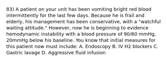 83) A patient on your unit has been vomiting bright red blood intermittently for the last few days. Because he is frail and elderly, his management has been conservative, with a "watchful waiting attitude." However, now he is beginning to evidence hemodynamic instability with a blood pressure of 90/60 mmHg, 20mmHg below his baseline. You know that initial measures for this patient now must include: A. Endoscopy B. IV H2 blockers C. Gastric lavage D. Aggressive fluid infusion