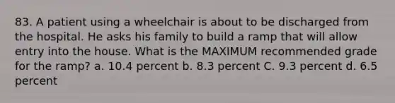 83. A patient using a wheelchair is about to be discharged from the hospital. He asks his family to build a ramp that will allow entry into the house. What is the MAXIMUM recommended grade for the ramp? a. 10.4 percent b. 8.3 percent C. 9.3 percent d. 6.5 percent