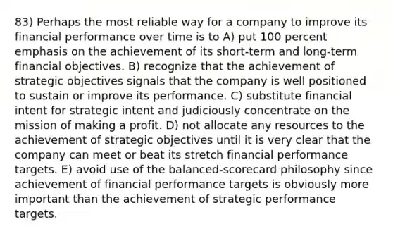 83) Perhaps the most reliable way for a company to improve its financial performance over time is to A) put 100 percent emphasis on the achievement of its short-term and long-term financial objectives. B) recognize that the achievement of strategic objectives signals that the company is well positioned to sustain or improve its performance. C) substitute financial intent for strategic intent and judiciously concentrate on the mission of making a profit. D) not allocate any resources to the achievement of strategic objectives until it is very clear that the company can meet or beat its stretch financial performance targets. E) avoid use of the balanced-scorecard philosophy since achievement of financial performance targets is obviously more important than the achievement of strategic performance targets.