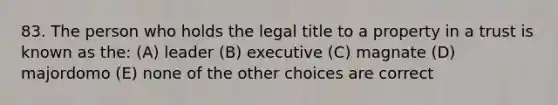 83. The person who holds the legal title to a property in a trust is known as the: (A) leader (B) executive (C) magnate (D) majordomo (E) none of the other choices are correct