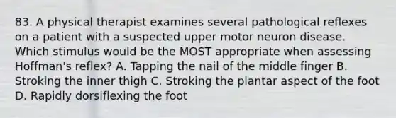 83. A physical therapist examines several pathological reflexes on a patient with a suspected upper motor neuron disease. Which stimulus would be the MOST appropriate when assessing Hoffman's reflex? A. Tapping the nail of the middle finger B. Stroking the inner thigh C. Stroking the plantar aspect of the foot D. Rapidly dorsiflexing the foot