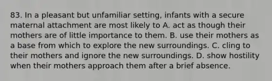 83. In a pleasant but unfamiliar setting, infants with a secure maternal attachment are most likely to A. act as though their mothers are of little importance to them. B. use their mothers as a base from which to explore the new surroundings. C. cling to their mothers and ignore the new surroundings. D. show hostility when their mothers approach them after a brief absence.