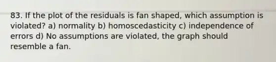 83. If the plot of the residuals is fan shaped, which assumption is violated? a) normality b) homoscedasticity c) independence of errors d) No assumptions are violated, the graph should resemble a fan.