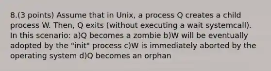 8.(3 points) Assume that in Unix, a process Q creates a child process W. Then, Q exits (without executing a wait systemcall). In this scenario: a)Q becomes a zombie b)W will be eventually adopted by the "init" process c)W is immediately aborted by the operating system d)Q becomes an orphan