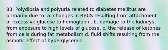 83. Polydipsia and polyuria related to diabetes mellitus are primarily due to: a. changes in RBCS resulting from attachment of excessive glucose to hemoglobin. b. damage to the kidneys from exposure to high levels of glucose. c. the release of ketones from cells during fat metabolism d. fluid shifts resulting from the osmotic effect of hyperglycemia