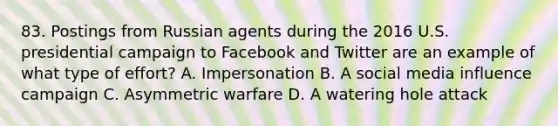 83. Postings from Russian agents during the 2016 U.S. presidential campaign to Facebook and Twitter are an example of what type of effort? A. Impersonation B. A social media influence campaign C. Asymmetric warfare D. A watering hole attack