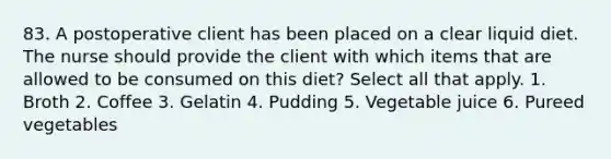 83. A postoperative client has been placed on a clear liquid diet. The nurse should provide the client with which items that are allowed to be consumed on this diet? Select all that apply. 1. Broth 2. Coffee 3. Gelatin 4. Pudding 5. Vegetable juice 6. Pureed vegetables