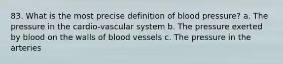 83. What is the most precise definition of blood pressure? a. The pressure in the cardio-vascular system b. The pressure exerted by blood on the walls of blood vessels c. The pressure in the arteries