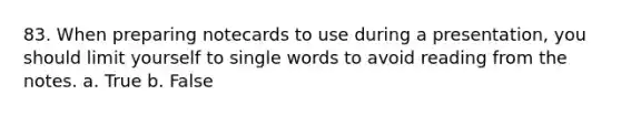 83. When preparing notecards to use during a presentation, you should limit yourself to single words to avoid reading from the notes. a. True b. False