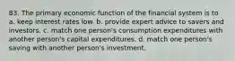 83. The primary economic function of the financial system is to a. keep interest rates low. b. provide expert advice to savers and investors. c. match one person's consumption expenditures with another person's capital expenditures. d. match one person's saving with another person's investment.