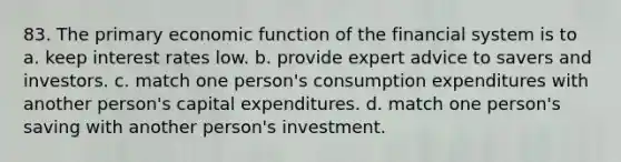 83. The primary economic function of the financial system is to a. keep interest rates low. b. provide expert advice to savers and investors. c. match one person's consumption expenditures with another person's capital expenditures. d. match one person's saving with another person's investment.