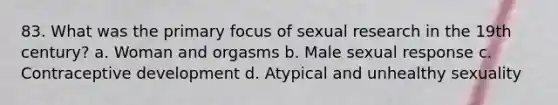 83. What was the primary focus of sexual research in the 19th century? a. Woman and orgasms b. Male sexual response c. Contraceptive development d. Atypical and unhealthy sexuality