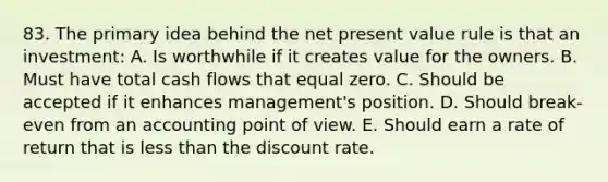 83. The primary idea behind the net present value rule is that an investment: A. Is worthwhile if it creates value for the owners. B. Must have total cash flows that equal zero. C. Should be accepted if it enhances management's position. D. Should break-even from an accounting point of view. E. Should earn a rate of return that is less than the discount rate.