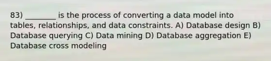 83) ________ is the process of converting a data model into tables, relationships, and data constraints. A) Database design B) Database querying C) Data mining D) Database aggregation E) Database cross modeling