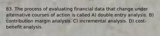 83. The process of evaluating financial data that change under alternative courses of action is called A) double entry analysis. B) contribution margin analysis. C) incremental analysis. D) cost-benefit analysis.