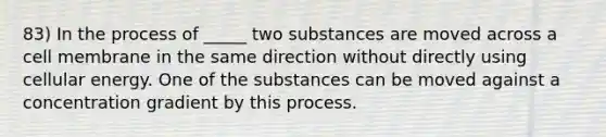 83) In the process of _____ two substances are moved across a cell membrane in the same direction without directly using cellular energy. One of the substances can be moved against a concentration gradient by this process.