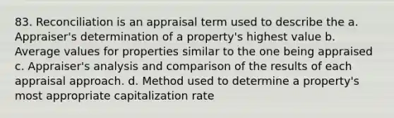 83. Reconciliation is an appraisal term used to describe the a. Appraiser's determination of a property's highest value b. Average values for properties similar to the one being appraised c. Appraiser's analysis and comparison of the results of each appraisal approach. d. Method used to determine a property's most appropriate capitalization rate