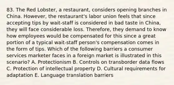 83. The Red Lobster, a restaurant, considers opening branches in China. However, the restaurant's labor union feels that since accepting tips by wait-staff is considered in bad taste in China, they will face considerable loss. Therefore, they demand to know how employees would be compensated for this since a great portion of a typical wait-staff person's compensation comes in the form of tips. Which of the following barriers a consumer services marketer faces in a foreign market is illustrated in this scenario? A. Protectionism B. Controls on transborder data flows C. Protection of intellectual property D. Cultural requirements for adaptation E. Language translation barriers