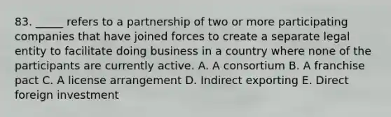 83. _____ refers to a partnership of two or more participating companies that have joined forces to create a separate legal entity to facilitate doing business in a country where none of the participants are currently active. A. A consortium B. A franchise pact C. A license arrangement D. Indirect exporting E. Direct foreign investment