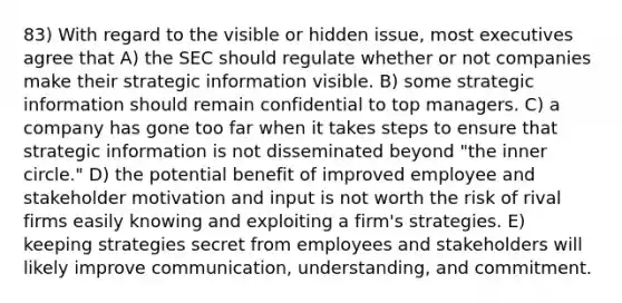 83) With regard to the visible or hidden issue, most executives agree that A) the SEC should regulate whether or not companies make their strategic information visible. B) some strategic information should remain confidential to top managers. C) a company has gone too far when it takes steps to ensure that strategic information is not disseminated beyond "the inner circle." D) the potential benefit of improved employee and stakeholder motivation and input is not worth the risk of rival firms easily knowing and exploiting a firm's strategies. E) keeping strategies secret from employees and stakeholders will likely improve communication, understanding, and commitment.