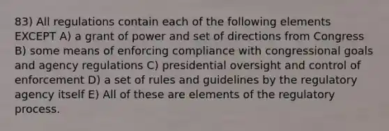 83) All regulations contain each of the following elements EXCEPT A) a grant of power and set of directions from Congress B) some means of enforcing compliance with congressional goals and agency regulations C) presidential oversight and control of enforcement D) a set of rules and guidelines by the regulatory agency itself E) All of these are elements of the regulatory process.