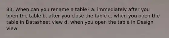 83. When can you rename a table? a. immediately after you open the table b. after you close the table c. when you open the table in Datasheet view d. when you open the table in Design view