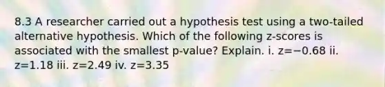 8.3 A researcher carried out a hypothesis test using a​ two-tailed alternative hypothesis. Which of the following​ z-scores is associated with the smallest​ p-value? Explain. i. z=−0.68 ii. z=1.18 iii. z=2.49 iv. z=3.35