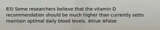 83) Some researchers believe that the vitamin D recommendation should be much higher than currently setto maintain optimal daily blood levels. ⊚true ⊚false