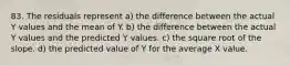 83. The residuals represent a) the difference between the actual Y values and the mean of Y. b) the difference between the actual Y values and the predicted Y values. c) the square root of the slope. d) the predicted value of Y for the average X value.