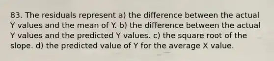 83. The residuals represent a) the difference between the actual Y values and the mean of Y. b) the difference between the actual Y values and the predicted Y values. c) the square root of the slope. d) the predicted value of Y for the average X value.