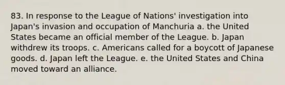 83. In response to the League of Nations' investigation into Japan's invasion and occupation of Manchuria a. the United States became an official member of the League. b. Japan withdrew its troops. c. Americans called for a boycott of Japanese goods. d. Japan left the League. e. the United States and China moved toward an alliance.