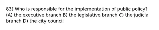 83) Who is responsible for the implementation of public policy? (A) the executive branch B) the legislative branch C) the judicial branch D) the city council