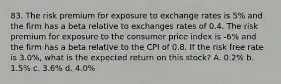 83. The risk premium for exposure to exchange rates is 5% and the firm has a beta relative to exchanges rates of 0.4. The risk premium for exposure to the consumer price index is -6% and the firm has a beta relative to the CPI of 0.8. If the risk free rate is 3.0%, what is the expected return on this stock? A. 0.2% b. 1.5% c. 3.6% d. 4.0%