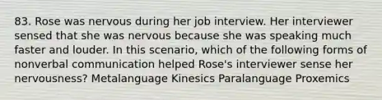 83. Rose was nervous during her job interview. Her interviewer sensed that she was nervous because she was speaking much faster and louder. In this scenario, which of the following forms of nonverbal communication helped Rose's interviewer sense her nervousness? Metalanguage Kinesics Paralanguage Proxemics