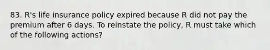 83. R's life insurance policy expired because R did not pay the premium after 6 days. To reinstate the policy, R must take which of the following actions?