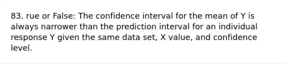 83. rue or False: The confidence interval for the mean of Y is always narrower than the prediction interval for an individual response Y given the same data set, X value, and confidence level.