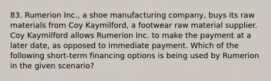 83. Rumerion Inc., a shoe manufacturing company, buys its raw materials from Coy Kaymilford, a footwear raw material supplier. Coy Kaymilford allows Rumerion Inc. to make the payment at a later date, as opposed to immediate payment. Which of the following short-term financing options is being used by Rumerion in the given scenario?