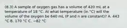 (8.3) A sample of oxygen gas has a volume of 420 mL at a temperature of 18 °C. At what temperature (in °C) will the volume of the oxygen be 640 mL (P and n are constant)? A. 443 °C B. 170 °C C. −82 °C