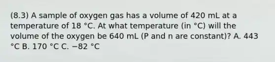 (8.3) A sample of oxygen gas has a volume of 420 mL at a temperature of 18 °C. At what temperature (in °C) will the volume of the oxygen be 640 mL (P and n are constant)? A. 443 °C B. 170 °C C. −82 °C