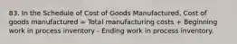 83. In the Schedule of Cost of Goods Manufactured, Cost of goods manufactured = Total manufacturing costs + Beginning work in process inventory - Ending work in process inventory.