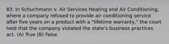 83. In Schuchmann v. Air Services Heating and Air Conditioning, where a company refused to provide air conditioning service after five years on a product with a "lifetime warranty," the court held that the company violated the state's business practices act. (A) True (B) False