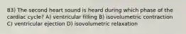 83) The second heart sound is heard during which phase of the cardiac cycle? A) ventricular filling B) isovolumetric contraction C) ventricular ejection D) isovolumetric relaxation