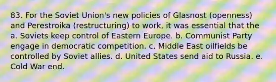 83. For the Soviet Union's new policies of Glasnost (openness) and Perestroika (restructuring) to work, it was essential that the a. Soviets keep control of Eastern Europe. b. Communist Party engage in democratic competition. c. Middle East oilfields be controlled by Soviet allies. d. United States send aid to Russia. e. Cold War end.