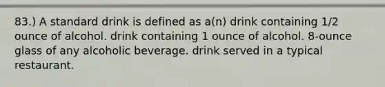 83.) A standard drink is defined as a(n) drink containing 1/2 ounce of alcohol. drink containing 1 ounce of alcohol. 8-ounce glass of any alcoholic beverage. drink served in a typical restaurant.