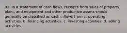 83. In a statement of cash flows, receipts from sales of property, plant, and equipment and other productive assets should generally be classified as cash inflows from a. operating activities. b. financing activities. c. investing activities. d. selling activities.