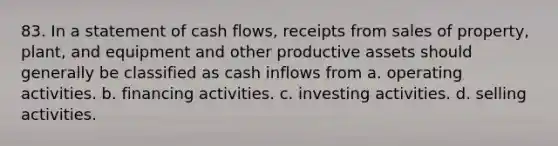 83. In a statement of cash flows, receipts from sales of property, plant, and equipment and other productive assets should generally be classified as cash inflows from a. operating activities. b. financing activities. c. investing activities. d. selling activities.