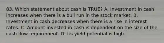 83. Which statement about cash is TRUE? A. Investment in cash increases when there is a bull run in the stock market. B. Investment in cash decreases when there is a rise in interest rates. C. Amount invested in cash is dependent on the size of the cash flow requirement. D. Its yield potential is high