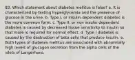 83. Which statement about diabetes mellitus is false? a. It is characterized by fasting hyperglycemia and the presence of glucose in the urine. b. Type I, or insulin-dependent diabetes is the more common form. c. Type II, or non insulin dependent diabetes is caused by decreased tissue sensitivity to insulin so that more is required for normal effect. d. Type I diabetes is caused by the destruction of beta cells that produce insulin. e. Both types of diabetes mellitus are associated with abnormally high levels of glucagon secretion from the alpha cells of the islets of Langerhans.