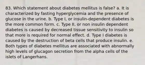 83. Which statement about diabetes mellitus is false? a. It is characterized by fasting hyperglycemia and the presence of glucose in the urine. b. Type I, or insulin-dependent diabetes is the more common form. c. Type II, or non insulin dependent diabetes is caused by decreased tissue sensitivity to insulin so that more is required for normal effect. d. Type I diabetes is caused by the destruction of beta cells that produce insulin. e. Both types of diabetes mellitus are associated with abnormally high levels of glucagon secretion from the alpha cells of the islets of Langerhans.