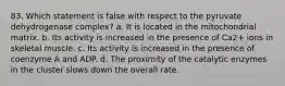 83. Which statement is false with respect to the pyruvate dehydrogenase complex? a. It is located in the mitochondrial matrix. b. Its activity is increased in the presence of Ca2+ ions in skeletal muscle. c. Its activity is increased in the presence of coenzyme A and ADP. d. The proximity of the catalytic enzymes in the cluster slows down the overall rate.